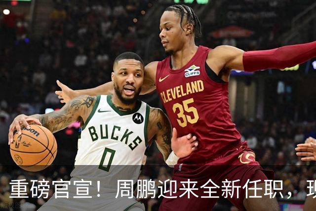 重磅官宣！周鹏迎来全新任职，现身广东携手易建联，薪资报酬出乎意料